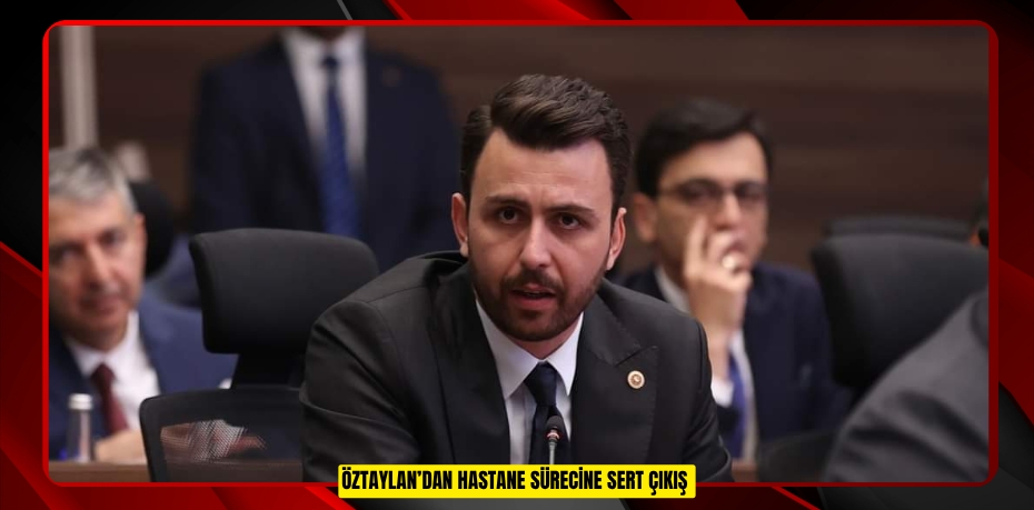 ÖZTAYLAN’DAN HASTANE SÜRECİNE SERT ÇIKIŞ