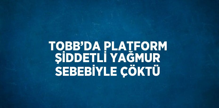 TOBB’DA PLATFORM ŞİDDETLİ YAĞMUR SEBEBİYLE ÇÖKTÜ