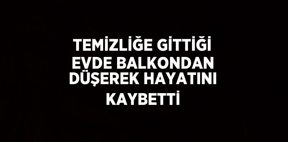 TEMİZLİĞE GİTTİĞİ EVDE BALKONDAN DÜŞEREK HAYATINI KAYBETTİ