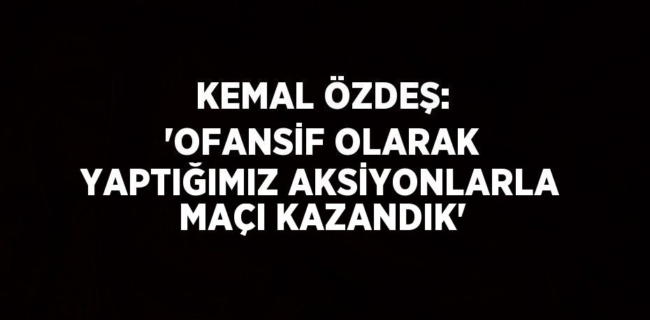 KEMAL ÖZDEŞ: 'OFANSİF OLARAK YAPTIĞIMIZ AKSİYONLARLA MAÇI KAZANDIK'