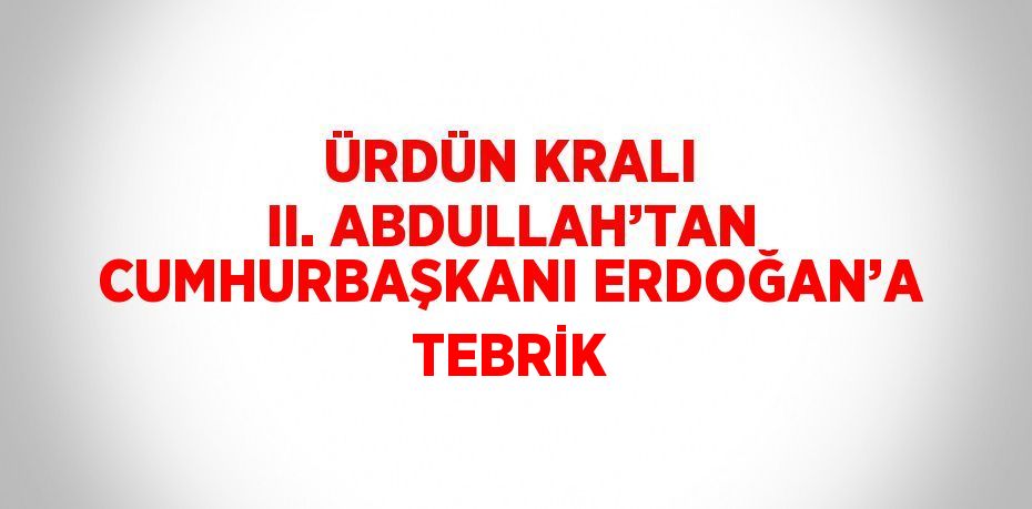 ÜRDÜN KRALI II. ABDULLAH’TAN CUMHURBAŞKANI ERDOĞAN’A TEBRİK