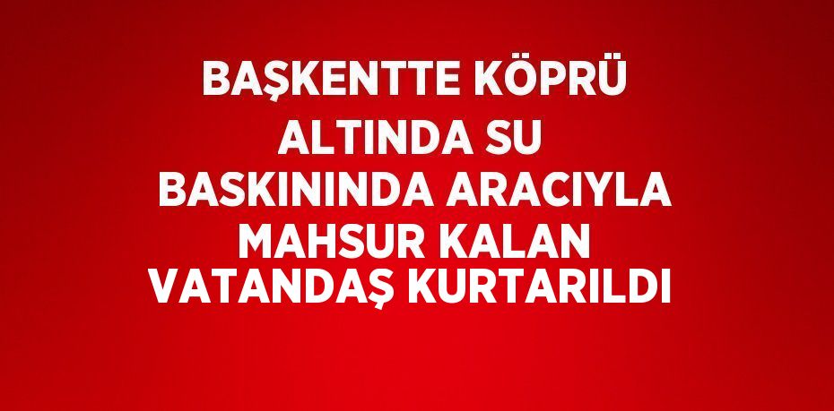 BAŞKENTTE KÖPRÜ ALTINDA SU BASKININDA ARACIYLA MAHSUR KALAN VATANDAŞ KURTARILDI