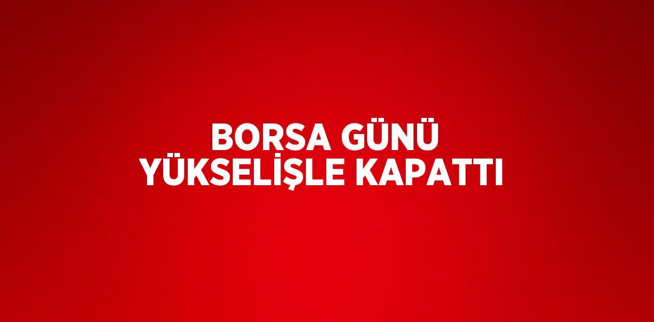 BORSA GÜNÜ YÜKSELİŞLE KAPATTI