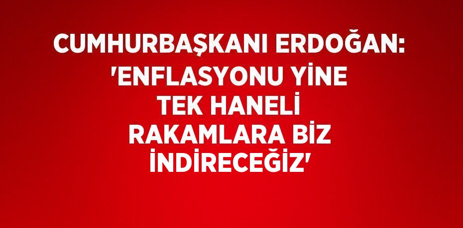 CUMHURBAŞKANI ERDOĞAN: 'ENFLASYONU YİNE TEK HANELİ RAKAMLARA BİZ İNDİRECEĞİZ'