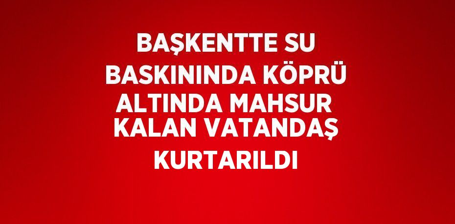 BAŞKENTTE SU BASKININDA KÖPRÜ ALTINDA MAHSUR KALAN VATANDAŞ KURTARILDI