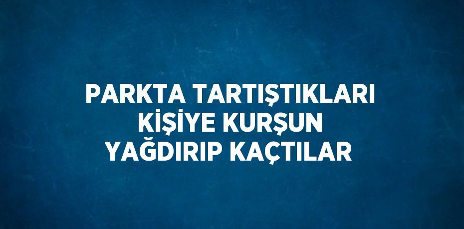 PARKTA TARTIŞTIKLARI KİŞİYE KURŞUN YAĞDIRIP KAÇTILAR