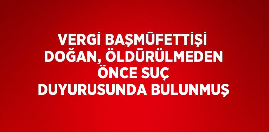 VERGİ BAŞMÜFETTİŞİ DOĞAN, ÖLDÜRÜLMEDEN ÖNCE SUÇ DUYURUSUNDA BULUNMUŞ