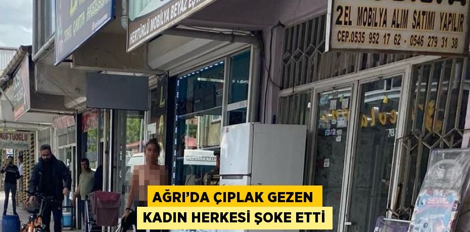 AĞRI’DA ÇIPLAK GEZEN KADIN HERKESİ ŞOKE ETTİ