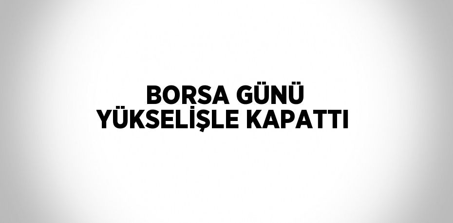 BORSA GÜNÜ YÜKSELİŞLE KAPATTI