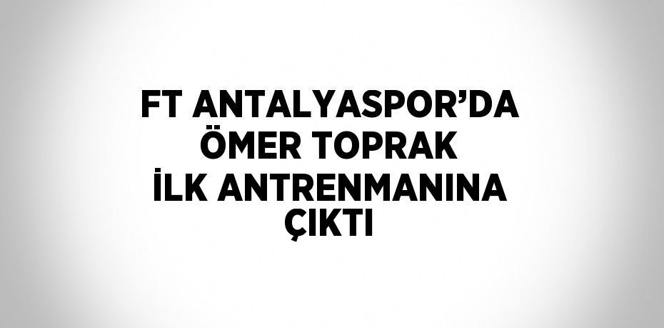 FT ANTALYASPOR’DA ÖMER TOPRAK İLK ANTRENMANINA ÇIKTI