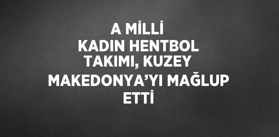 A MİLLİ KADIN HENTBOL TAKIMI, KUZEY MAKEDONYA’YI MAĞLUP ETTİ