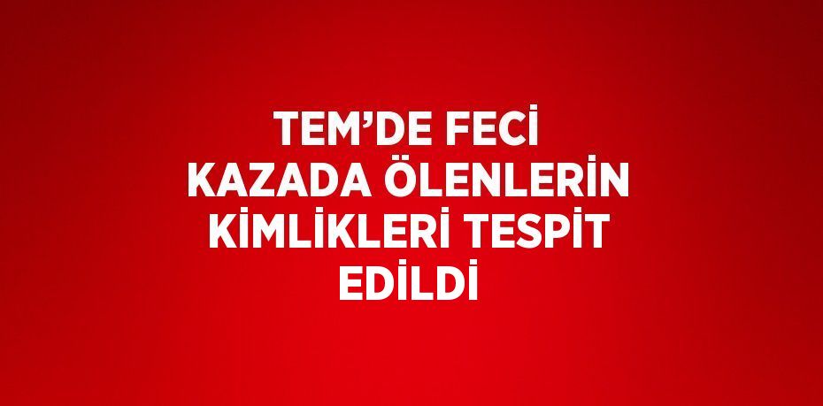 TEM’DE FECİ KAZADA ÖLENLERİN KİMLİKLERİ TESPİT EDİLDİ