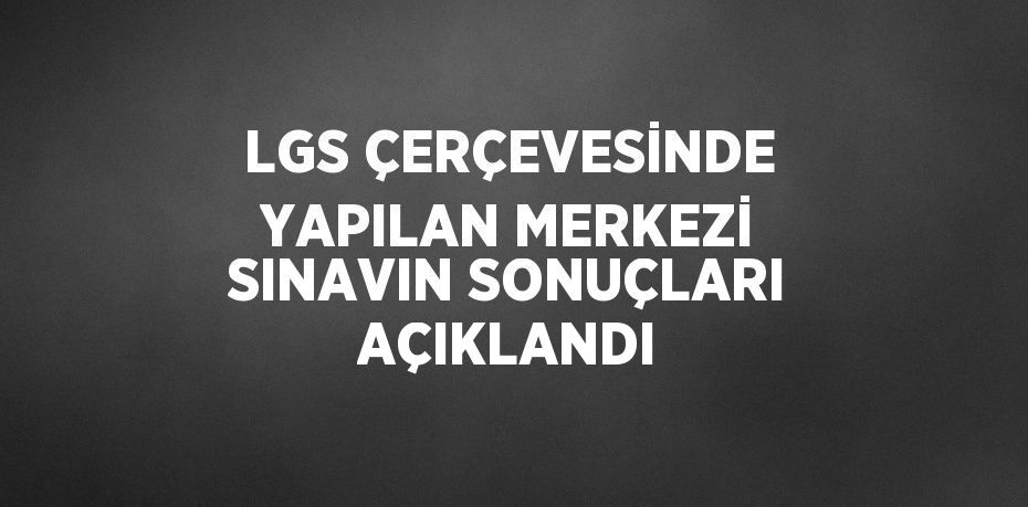 LGS ÇERÇEVESİNDE YAPILAN MERKEZİ SINAVIN SONUÇLARI AÇIKLANDI