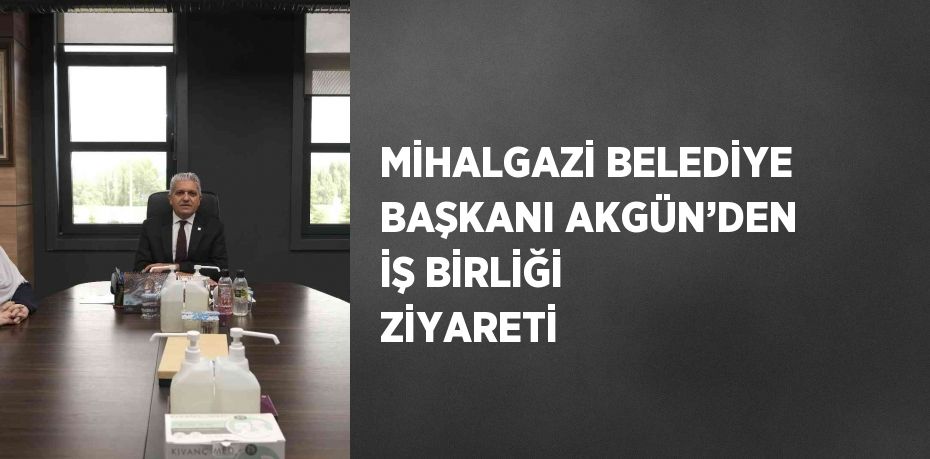 MİHALGAZİ BELEDİYE BAŞKANI AKGÜN’DEN İŞ BİRLİĞİ ZİYARETİ