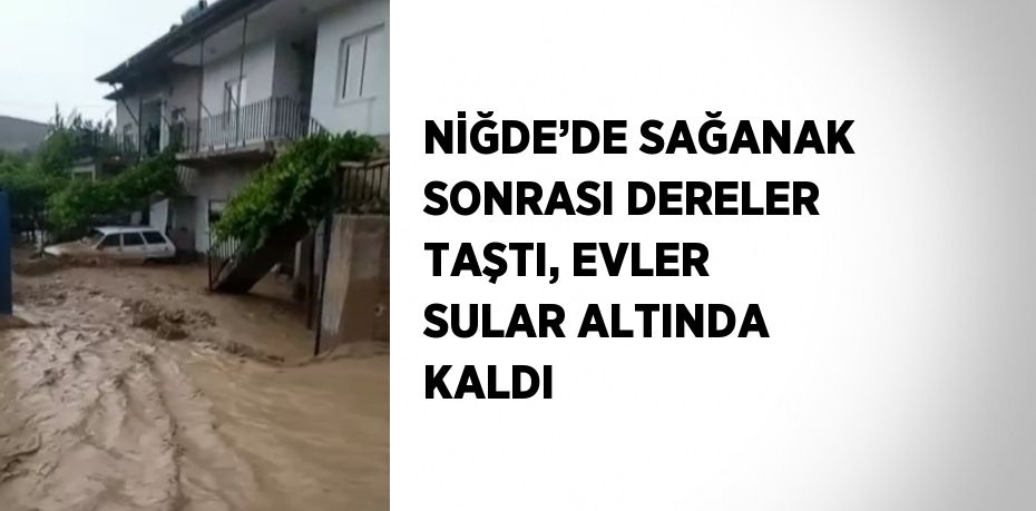 NİĞDE’DE SAĞANAK SONRASI DERELER TAŞTI, EVLER SULAR ALTINDA KALDI