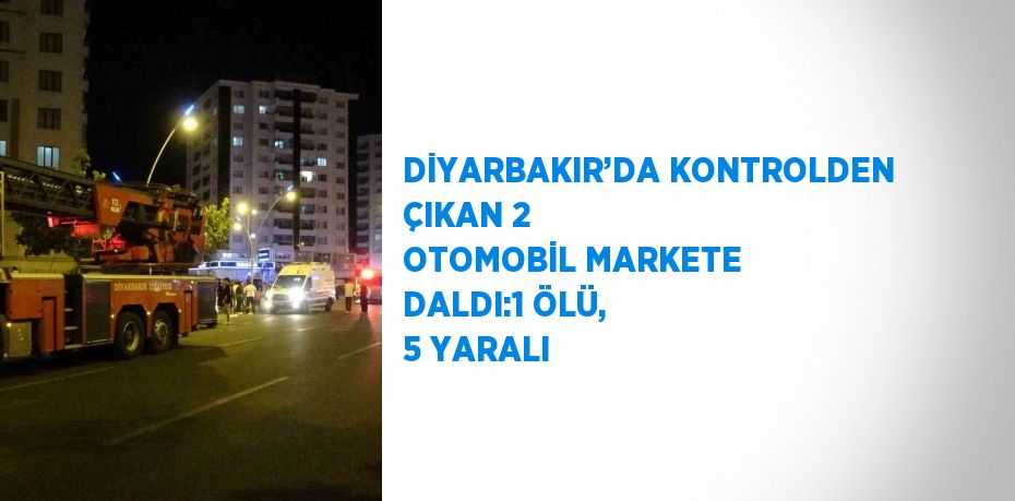 DİYARBAKIR’DA KONTROLDEN ÇIKAN 2 OTOMOBİL MARKETE DALDI:1 ÖLÜ, 5 YARALI