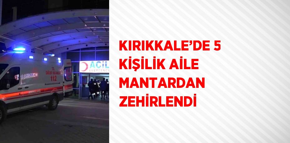 KIRIKKALE’DE 5 KİŞİLİK AİLE MANTARDAN ZEHİRLENDİ