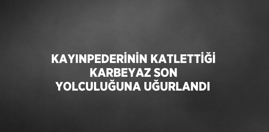 KAYINPEDERİNİN KATLETTİĞİ KARBEYAZ SON YOLCULUĞUNA UĞURLANDI