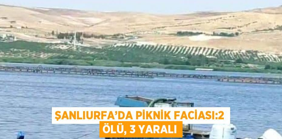 ŞANLIURFA’DA PİKNİK FACİASI:2 ÖLÜ, 3 YARALI