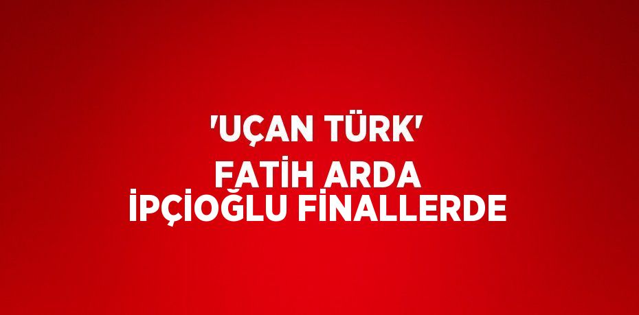 'UÇAN TÜRK' FATİH ARDA İPÇİOĞLU FİNALLERDE