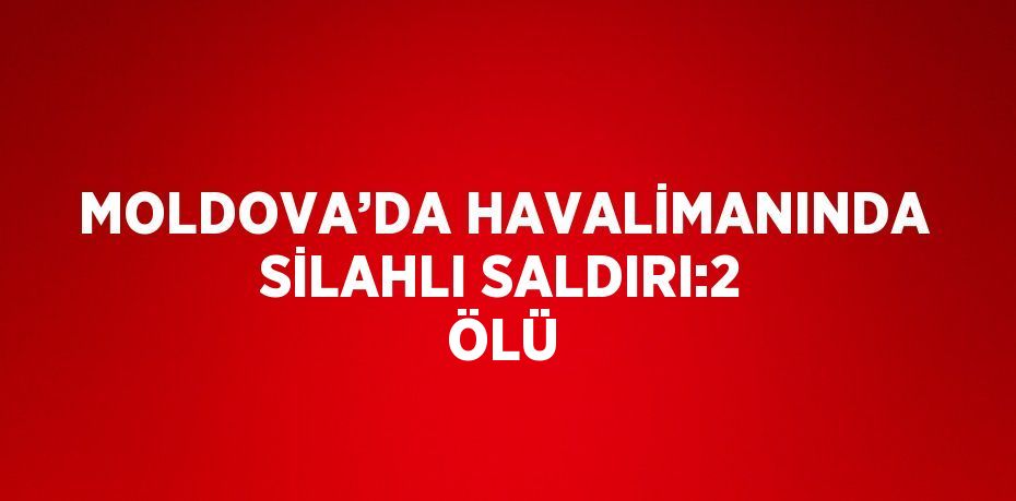 MOLDOVA’DA HAVALİMANINDA SİLAHLI SALDIRI:2 ÖLÜ