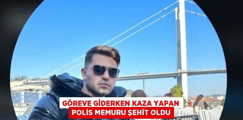 GÖREVE GİDERKEN KAZA YAPAN POLİS MEMURU ŞEHİT OLDU