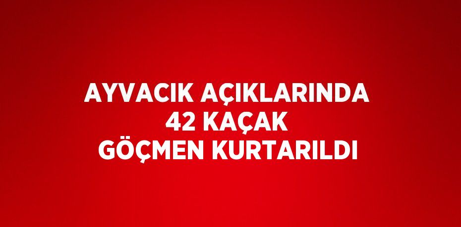 AYVACIK AÇIKLARINDA 42 KAÇAK GÖÇMEN KURTARILDI