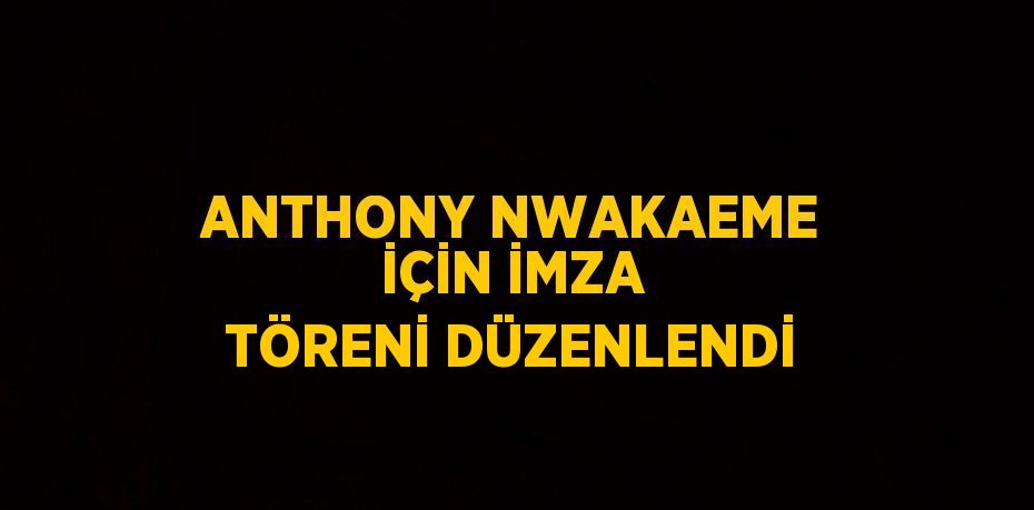 ANTHONY NWAKAEME İÇİN İMZA TÖRENİ DÜZENLENDİ