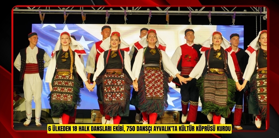 6 ÜLKEDEN 18 HALK DANSLARI EKİBİ, 750 DANSÇI AYVALIK'TA KÜLTÜR KÖPRÜSÜ KURDU