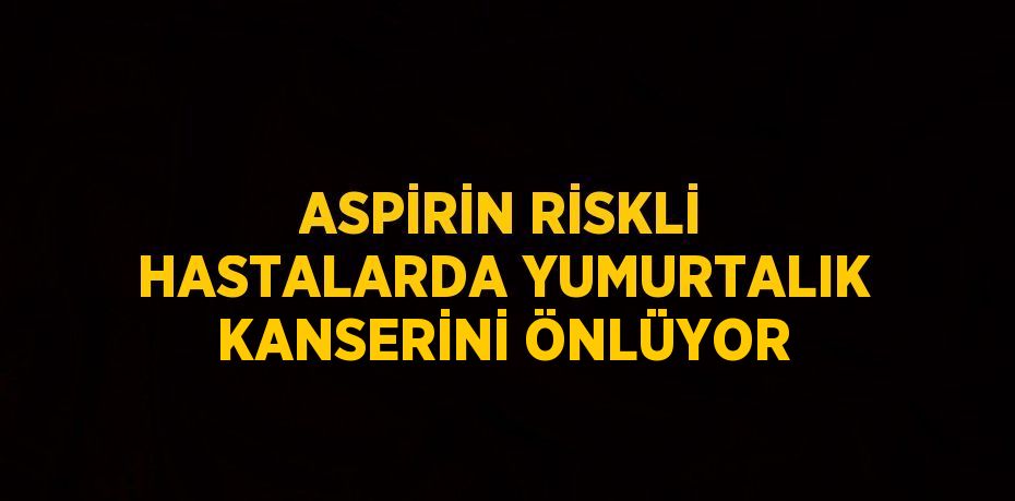 ASPİRİN RİSKLİ HASTALARDA YUMURTALIK KANSERİNİ ÖNLÜYOR