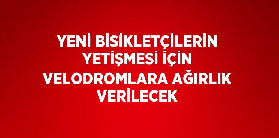 YENİ BİSİKLETÇİLERİN YETİŞMESİ İÇİN VELODROMLARA AĞIRLIK VERİLECEK