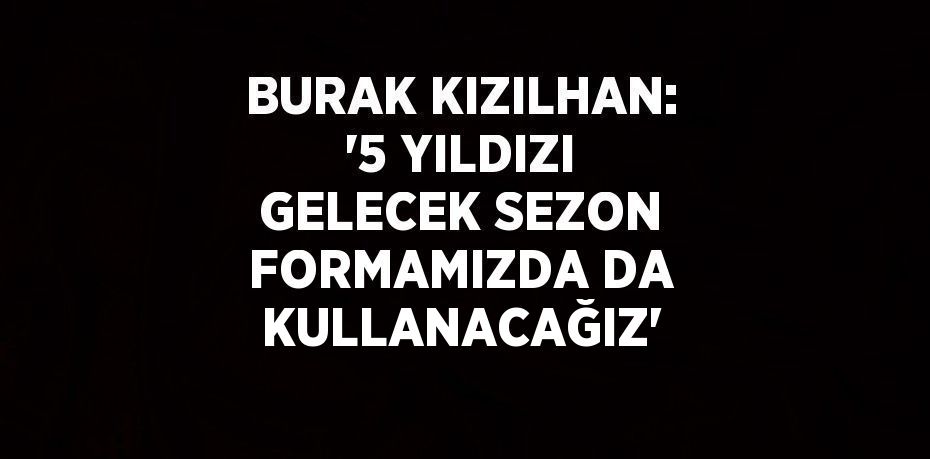 BURAK KIZILHAN: '5 YILDIZI GELECEK SEZON FORMAMIZDA DA KULLANACAĞIZ'