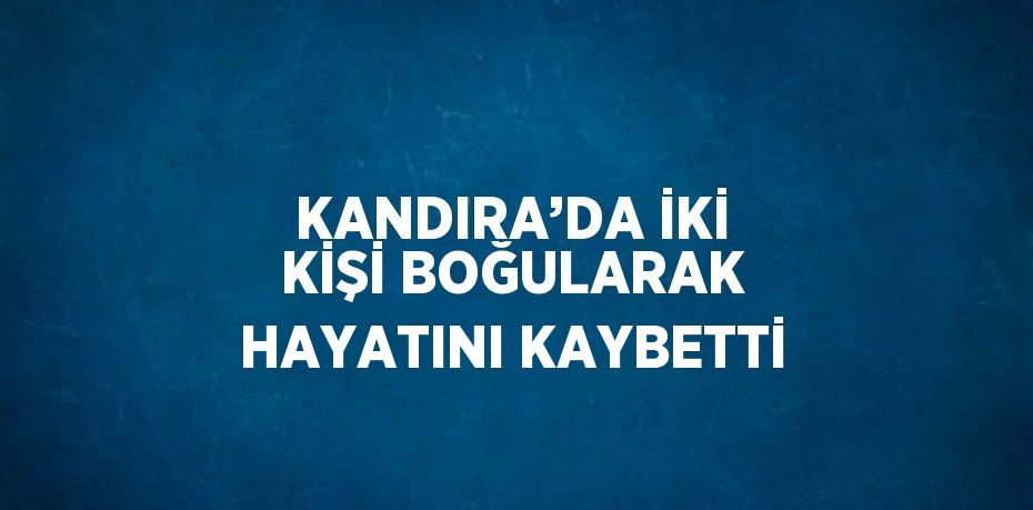 KANDIRA’DA İKİ KİŞİ BOĞULARAK HAYATINI KAYBETTİ