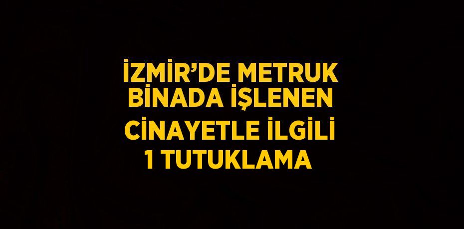 İZMİR’DE METRUK BİNADA İŞLENEN CİNAYETLE İLGİLİ 1 TUTUKLAMA