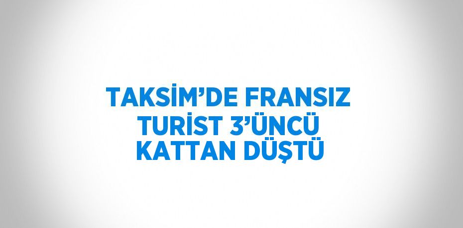 TAKSİM’DE FRANSIZ TURİST 3’ÜNCÜ KATTAN DÜŞTÜ