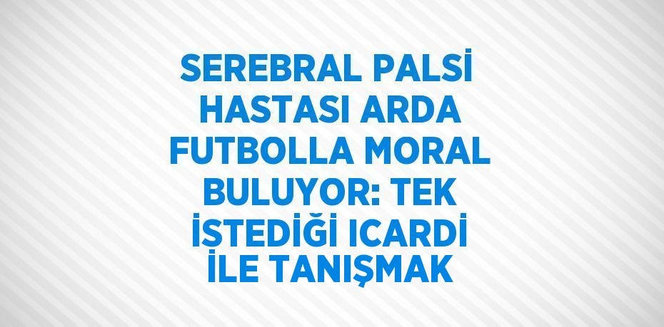 SEREBRAL PALSİ HASTASI ARDA FUTBOLLA MORAL BULUYOR: TEK İSTEDİĞİ ICARDİ İLE TANIŞMAK