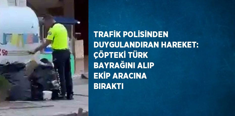 TRAFİK POLİSİNDEN DUYGULANDIRAN HAREKET: ÇÖPTEKİ TÜRK BAYRAĞINI ALIP EKİP ARACINA BIRAKTI