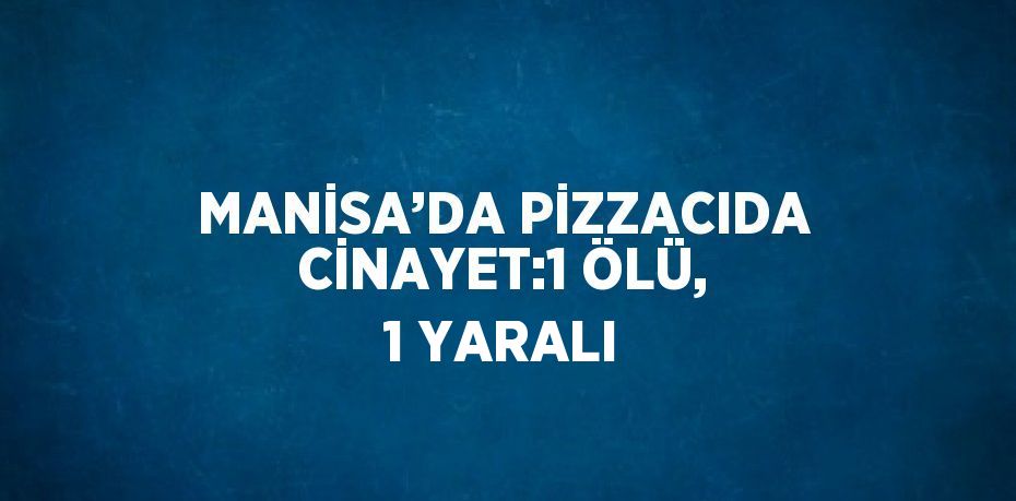 MANİSA’DA PİZZACIDA CİNAYET:1 ÖLÜ, 1 YARALI