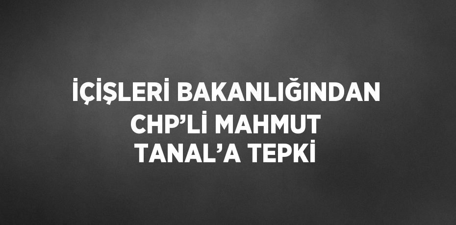 İÇİŞLERİ BAKANLIĞINDAN CHP’Lİ MAHMUT TANAL’A TEPKİ