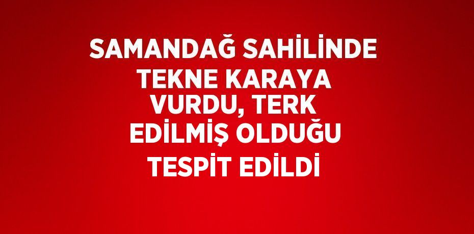 SAMANDAĞ SAHİLİNDE TEKNE KARAYA VURDU, TERK EDİLMİŞ OLDUĞU TESPİT EDİLDİ