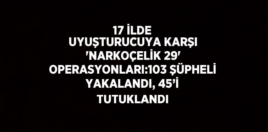 17 İLDE UYUŞTURUCUYA KARŞI 'NARKOÇELİK 29' OPERASYONLARI:103 ŞÜPHELİ YAKALANDI, 45’İ TUTUKLANDI