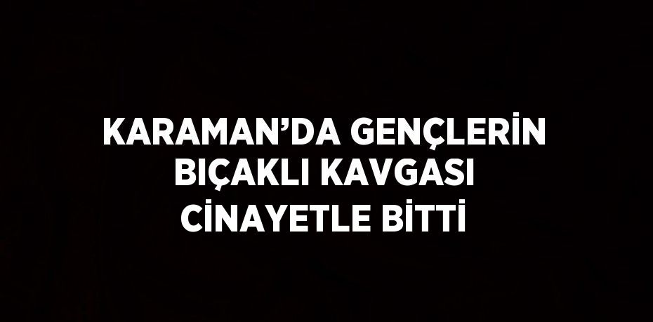 KARAMAN’DA GENÇLERİN BIÇAKLI KAVGASI CİNAYETLE BİTTİ