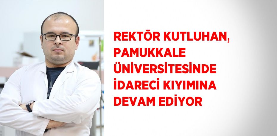 REKTÖR KUTLUHAN, PAMUKKALE ÜNİVERSİTESİNDE İDARECİ KIYIMINA DEVAM EDİYOR