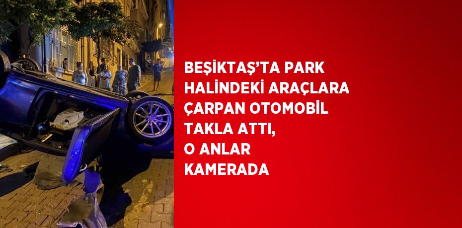 BEŞİKTAŞ’TA PARK HALİNDEKİ ARAÇLARA ÇARPAN OTOMOBİL TAKLA ATTI, O ANLAR KAMERADA