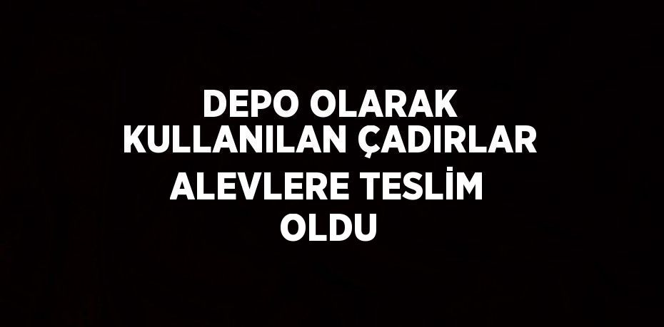 DEPO OLARAK KULLANILAN ÇADIRLAR ALEVLERE TESLİM OLDU