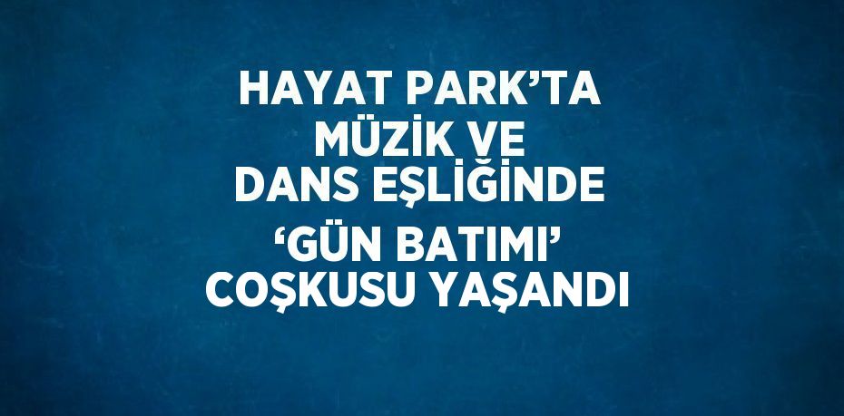 HAYAT PARK’TA MÜZİK VE DANS EŞLİĞİNDE ‘GÜN BATIMI’ COŞKUSU YAŞANDI