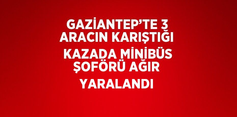 GAZİANTEP’TE 3 ARACIN KARIŞTIĞI KAZADA MİNİBÜS ŞOFÖRÜ AĞIR YARALANDI