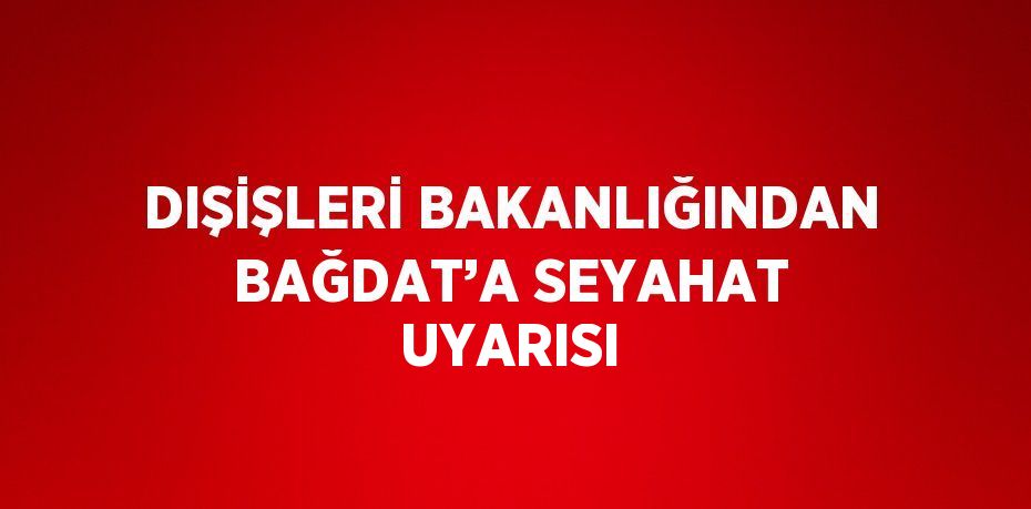 DIŞİŞLERİ BAKANLIĞINDAN BAĞDAT’A SEYAHAT UYARISI