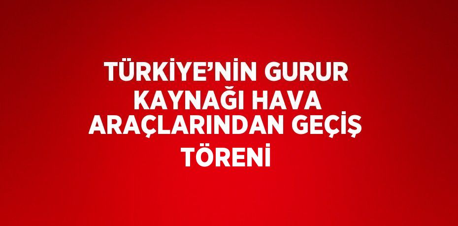 TÜRKİYE’NİN GURUR KAYNAĞI HAVA ARAÇLARINDAN GEÇİŞ TÖRENİ