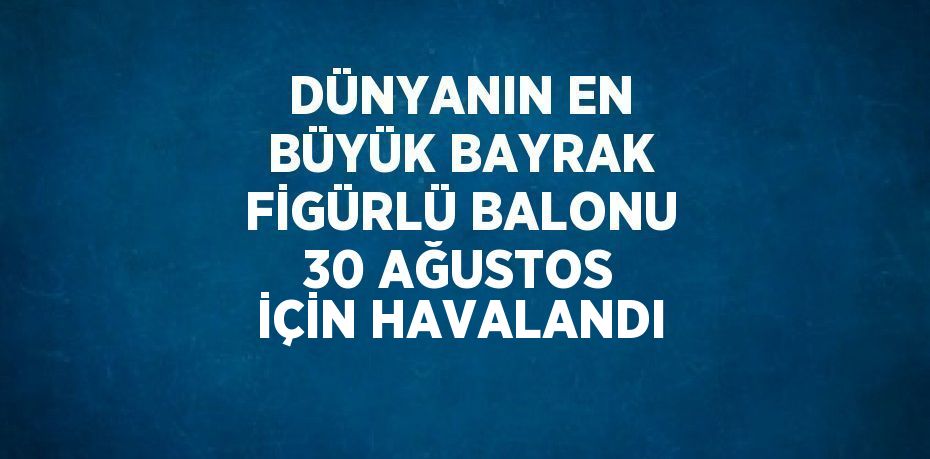 DÜNYANIN EN BÜYÜK BAYRAK FİGÜRLÜ BALONU 30 AĞUSTOS İÇİN HAVALANDI